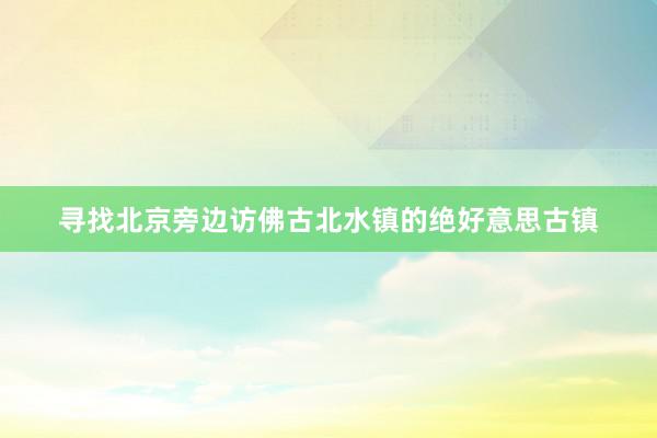 寻找北京旁边访佛古北水镇的绝好意思古镇