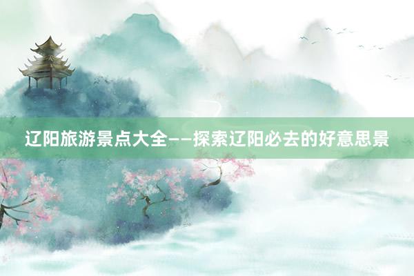 辽阳旅游景点大全——探索辽阳必去的好意思景