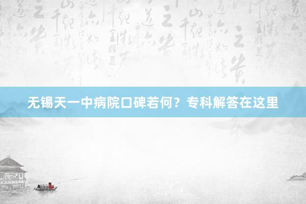 无锡天一中病院口碑若何？专科解答在这里