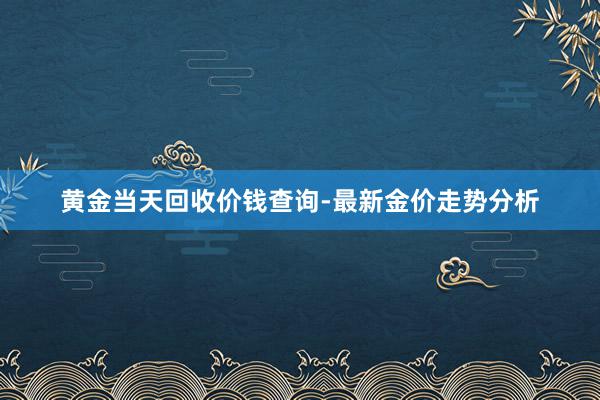 黄金当天回收价钱查询-最新金价走势分析