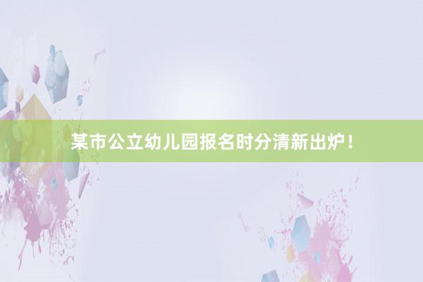 某市公立幼儿园报名时分清新出炉！