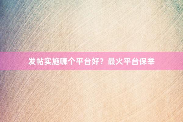 发帖实施哪个平台好？最火平台保举